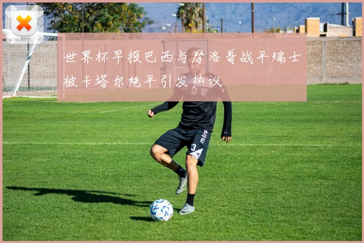 世界杯早报巴西与摩洛哥战平瑞士被卡塔尔绝平引发热议