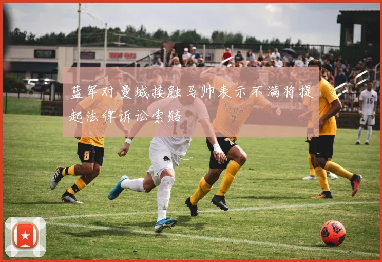 蓝军对曼城接触马帅表示不满将提起法律诉讼索赔