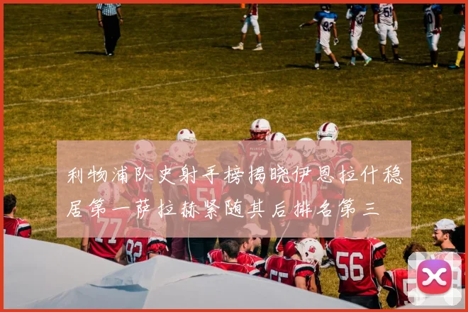 利物浦队史射手榜揭晓伊恩拉什稳居第一萨拉赫紧随其后排名第三