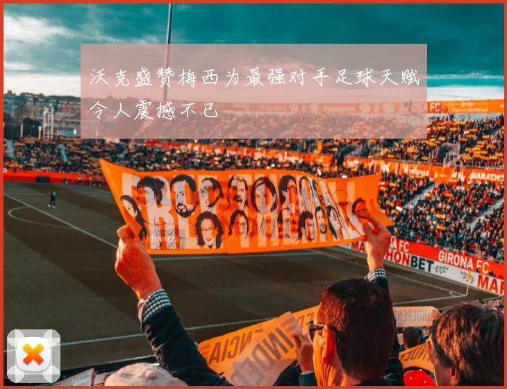 沃克盛赞梅西为最强对手足球天赋令人震撼不已