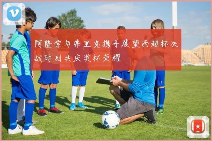 阿隆索与弗里克携手展望西超杯决战时刻共庆奖杯荣耀