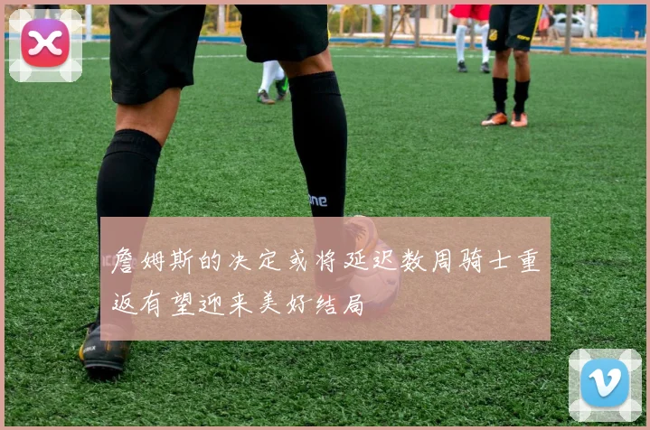 詹姆斯的决定或将延迟数周骑士重返有望迎来美好结局