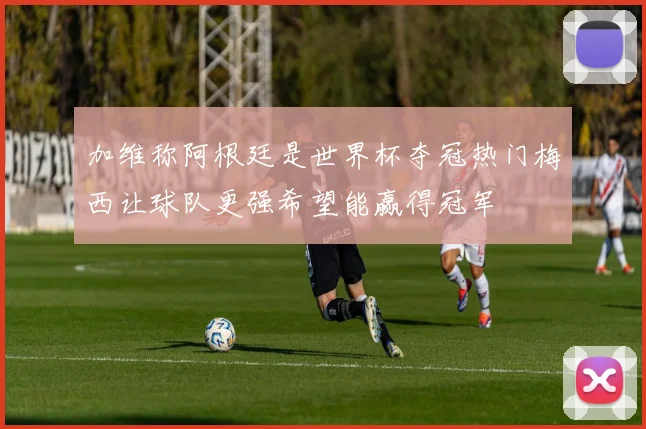 加维称阿根廷是世界杯夺冠热门梅西让球队更强希望能赢得冠军