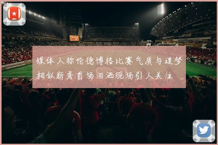 媒体人称伦德博格比赛气质与追梦相似新秀首场泪洒现场引人关注