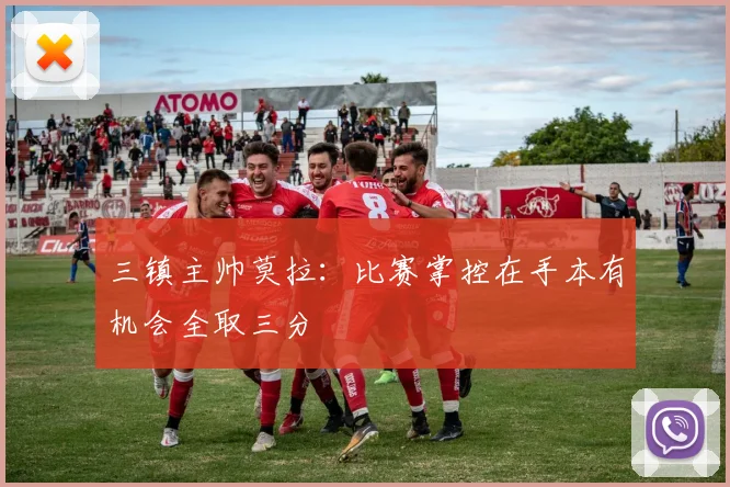 三镇主帅莫拉：比赛掌控在手本有机会全取三分
