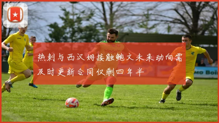 热刺与西汉姆接触鲍文未来动向需及时更新合同仅剩四年半