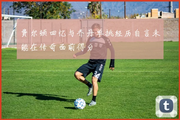 费尔顿回忆与乔丹单挑经历自言未能在传奇面前得分