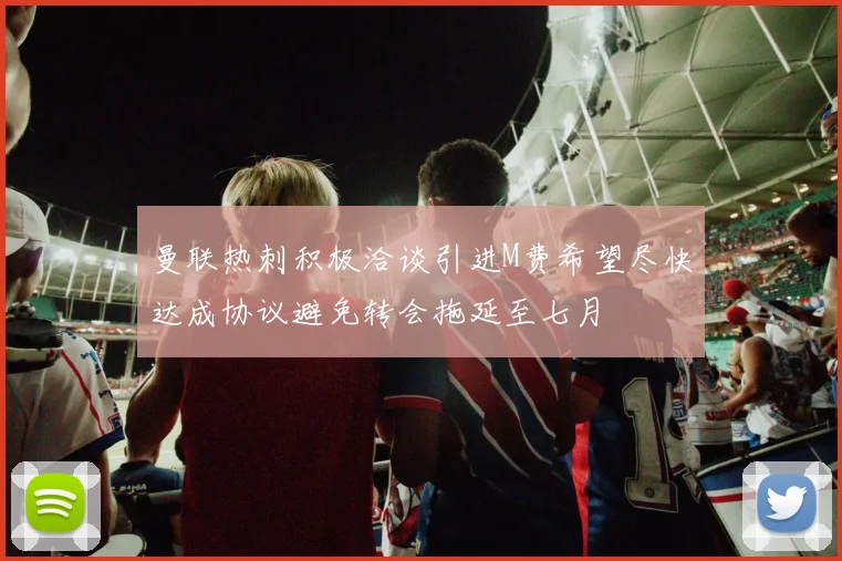 曼联热刺积极洽谈引进M费希望尽快达成协议避免转会拖延至七月