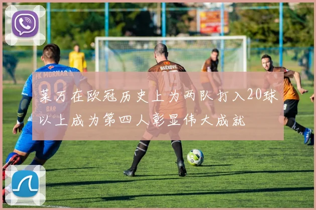 莱万在欧冠历史上为两队打入20球以上成为第四人彰显伟大成就