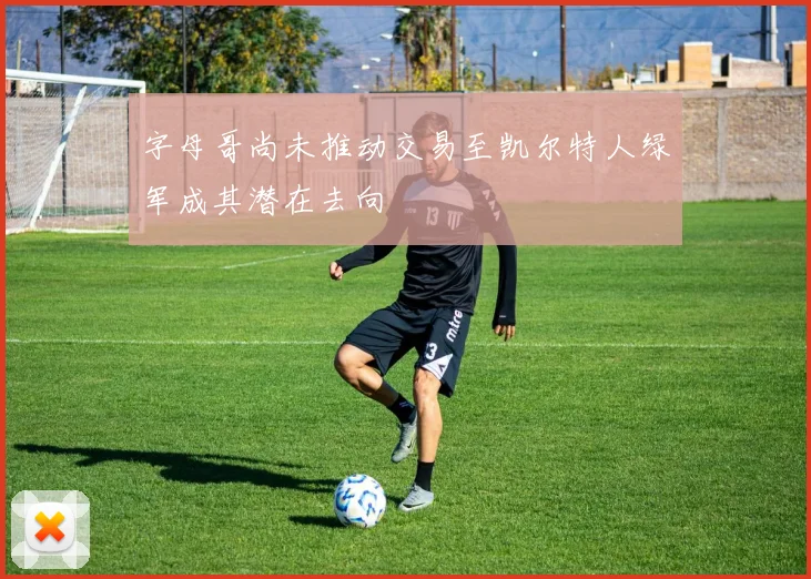 字母哥尚未推动交易至凯尔特人绿军成其潜在去向